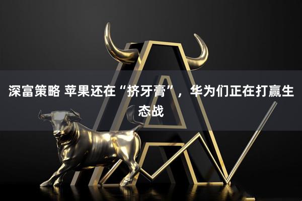 深富策略 苹果还在“挤牙膏”，华为们正在打赢生态战