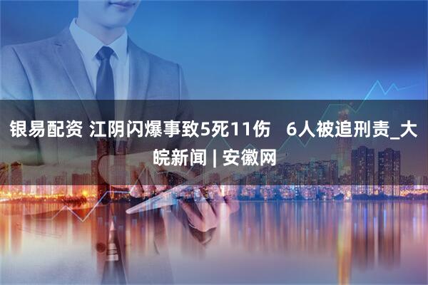 银易配资 江阴闪爆事致5死11伤   6人被追刑责_大皖新闻 | 安徽网