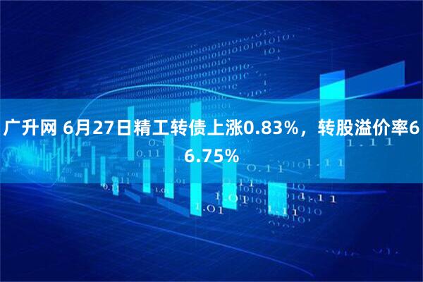 广升网 6月27日精工转债上涨0.83%，转股溢价率66.75%