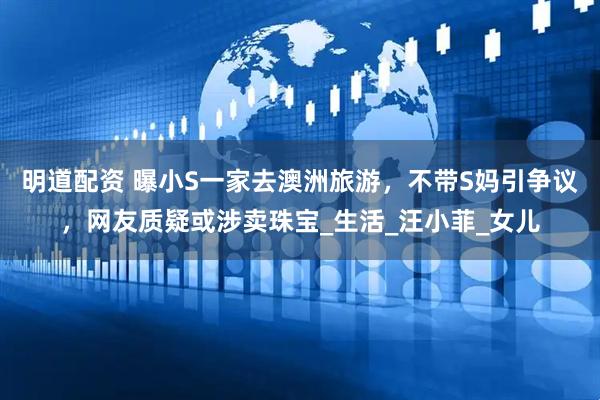 明道配资 曝小S一家去澳洲旅游，不带S妈引争议，网友质疑或涉卖珠宝_生活_汪小菲_女儿