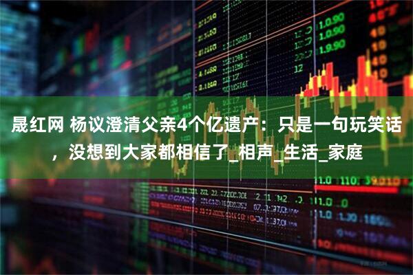 晟红网 杨议澄清父亲4个亿遗产：只是一句玩笑话，没想到大家都相信了_相声_生活_家庭