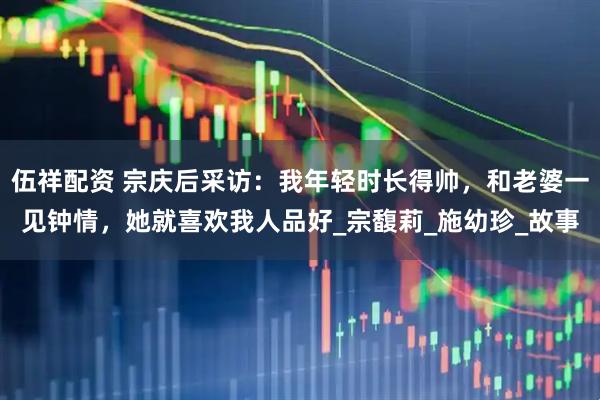 伍祥配资 宗庆后采访：我年轻时长得帅，和老婆一见钟情，她就喜欢我人品好_宗馥莉_施幼珍_故事