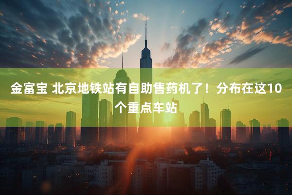 金富宝 北京地铁站有自助售药机了！分布在这10个重点车站