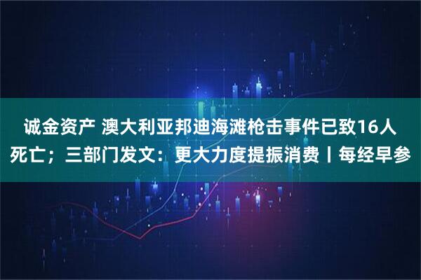 诚金资产 澳大利亚邦迪海滩枪击事件已致16人死亡；三部门发文：更大力度提振消费丨每经早参
