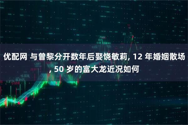 优配网 与曾黎分开数年后娶饶敏莉, 12 年婚姻散场, 50 岁的富大龙近况如何